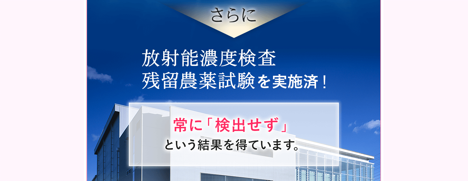 放射能濃度検査、残留農薬試験を実施済み。常に「検出せず」という結果を得ています。